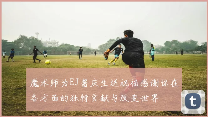 魔术师为EJ酱庆生送祝福感谢你在各方面的独特贡献与改变世界