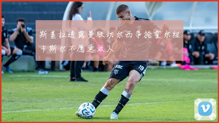 斯基拉透露曼联切尔西争抢霍尔纽卡斯尔不愿意放人