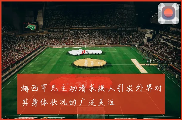 梅西罕见主动请求换人引发外界对其身体状况的广泛关注
