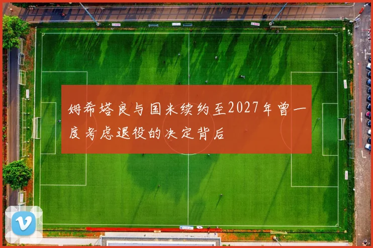 姆希塔良与国米续约至2027年曾一度考虑退役的决定背后