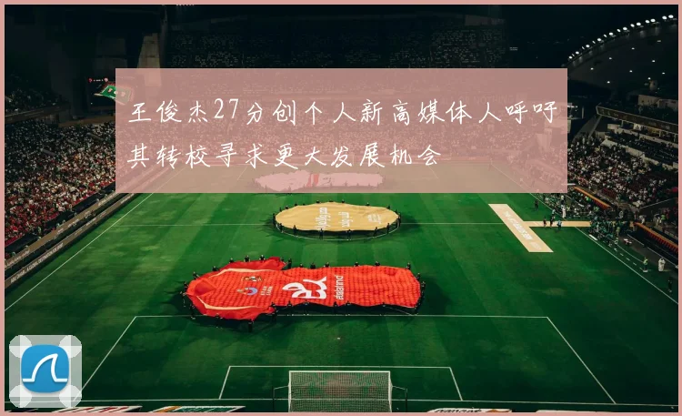 王俊杰27分创个人新高媒体人呼吁其转校寻求更大发展机会