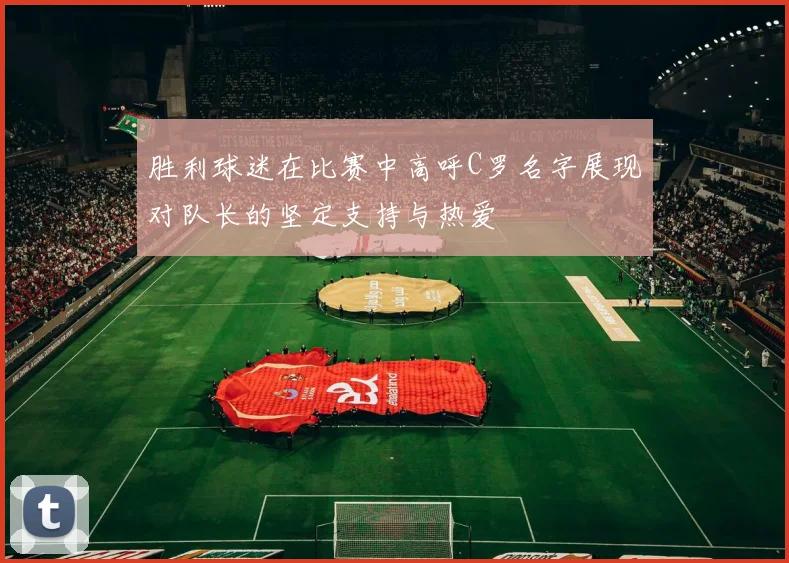 胜利球迷在比赛中高呼C罗名字展现对队长的坚定支持与热爱