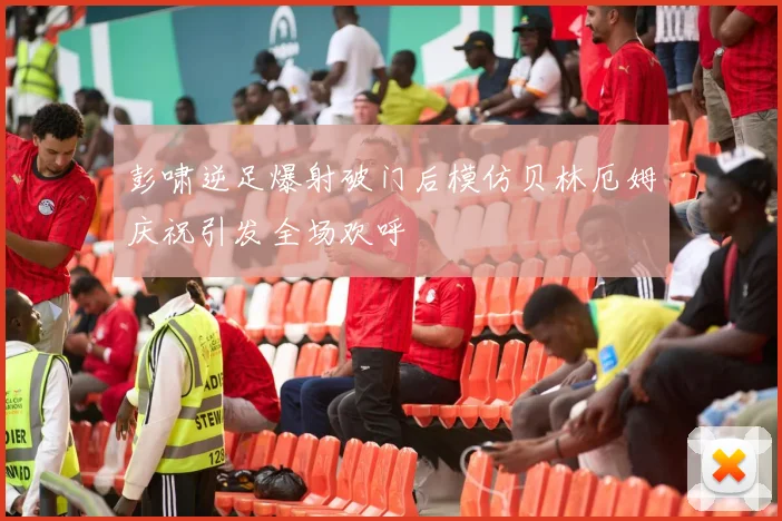 彭啸逆足爆射破门后模仿贝林厄姆庆祝引发全场欢呼
