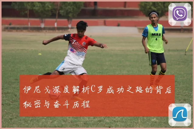 伊尼戈深度解析C罗成功之路的背后秘密与奋斗历程