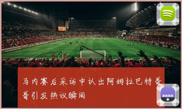 马内赛后采访中认出阿姆拉巴特哥哥引发热议瞬间