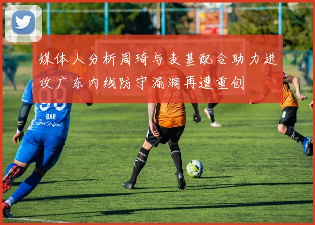 媒体人分析周琦与麦基配合助力进攻广东内线防守漏洞再遭重创