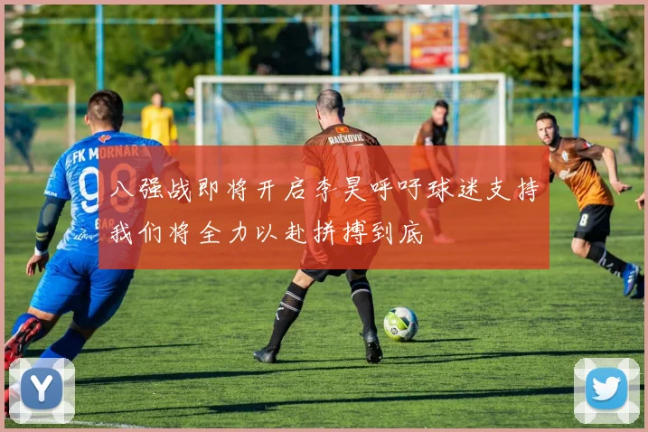 八强战即将开启李昊呼吁球迷支持我们将全力以赴拼搏到底