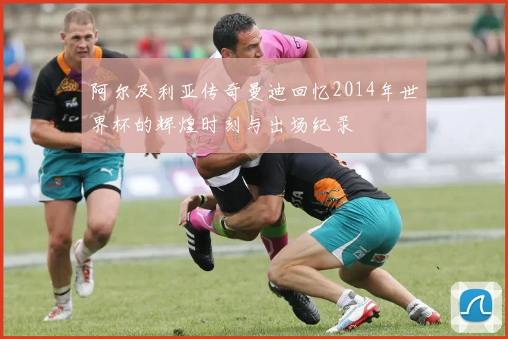 阿尔及利亚传奇曼迪回忆2014年世界杯的辉煌时刻与出场纪录