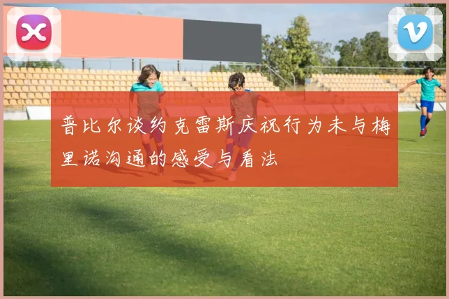 普比尔谈约克雷斯庆祝行为未与梅里诺沟通的感受与看法