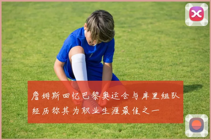詹姆斯回忆巴黎奥运会与库里组队经历称其为职业生涯最佳之一