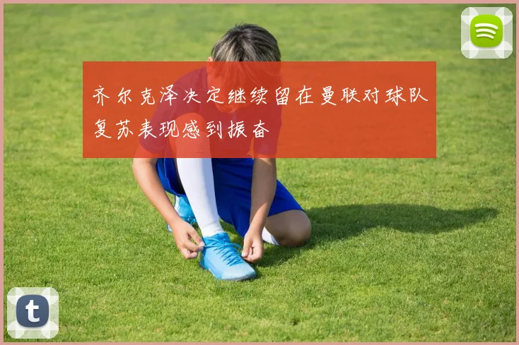 齐尔克泽决定继续留在曼联对球队复苏表现感到振奋