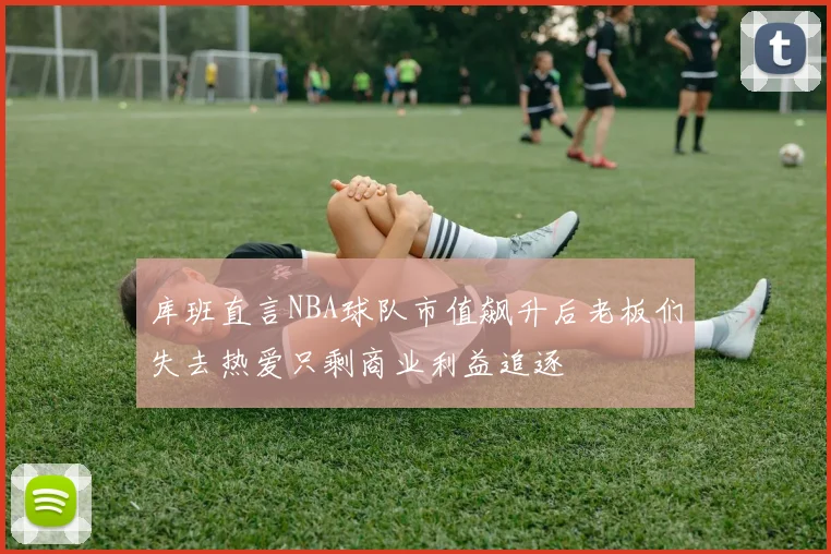 库班直言NBA球队市值飙升后老板们失去热爱只剩商业利益追逐